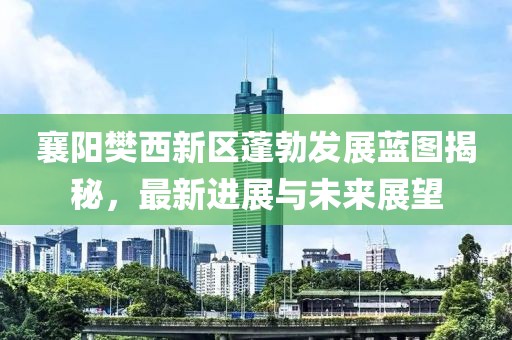 襄阳樊西新区蓬勃发展蓝图揭秘，最新进展与未来展望