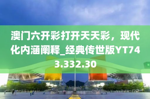 澳门六开彩打开天天彩，现代化内涵阐释_经典传世版YT743.332.30