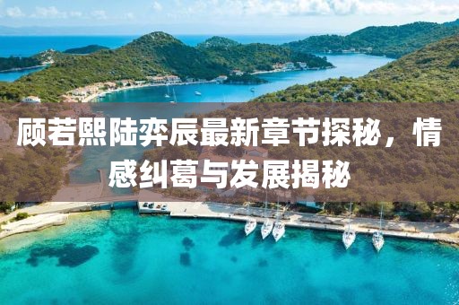 顾若熙陆弈辰最新章节探秘，情感纠葛与发展揭秘