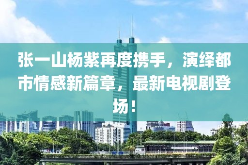 张一山杨紫再度携手，演绎都市情感新篇章，最新电视剧登场！