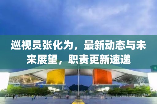 巡视员张化为，最新动态与未来展望，职责更新速递