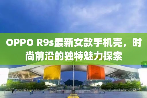 OPPO R9s最新女款手机壳，时尚前沿的独特魅力探索
