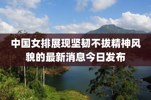 中国女排展现坚韧不拔精神风貌的最新消息今日发布