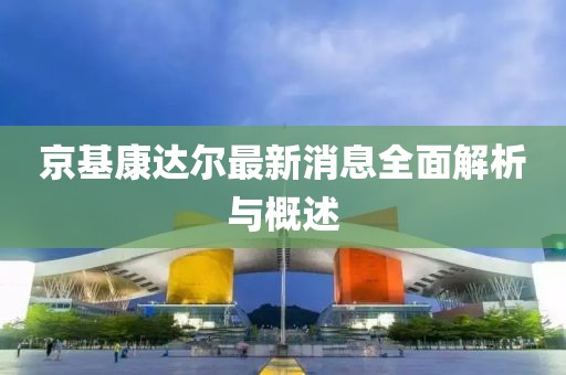 京基康达尔最新消息全面解析与概述