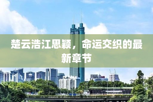 楚云浩江思颖，命运交织的最新章节