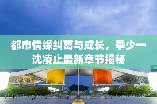 都市情缘纠葛与成长，季少一沈凌止最新章节揭秘