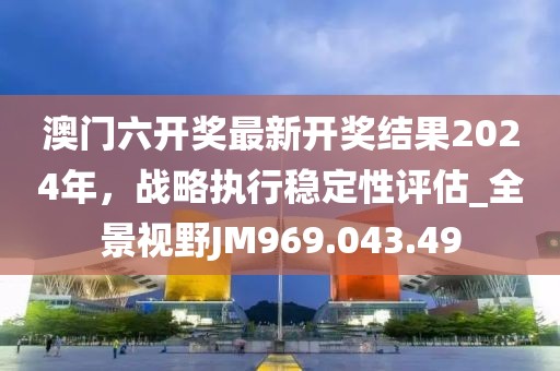 澳门六开奖最新开奖结果2024年，战略执行稳定性评估_全景视野JM969.043.49