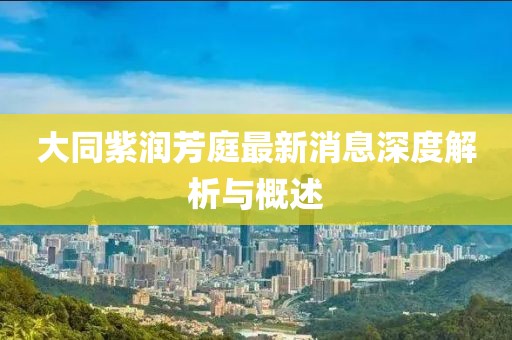 大同紫润芳庭最新消息深度解析与概述