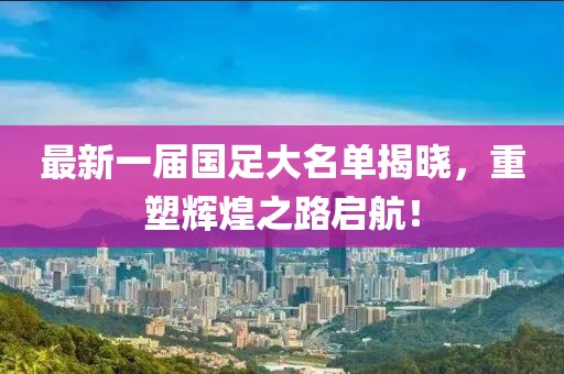 最新一届国足大名单揭晓，重塑辉煌之路启航！