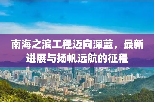 南海之滨工程迈向深蓝，最新进展与扬帆远航的征程