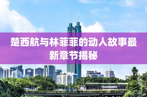 楚西航与林菲菲的动人故事最新章节揭秘