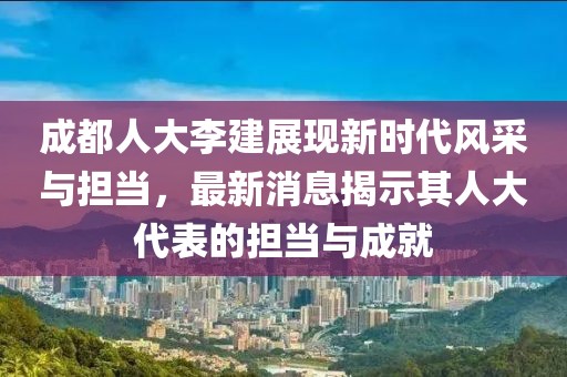 成都人大李建展现新时代风采与担当，最新消息揭示其人大代表的担当与成就