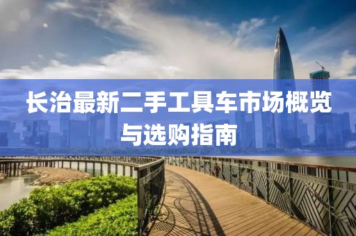 长治最新二手工具车市场概览与选购指南