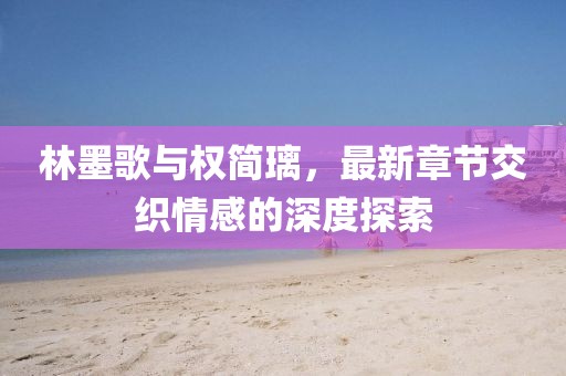 林墨歌与权简璃，最新章节交织情感的深度探索