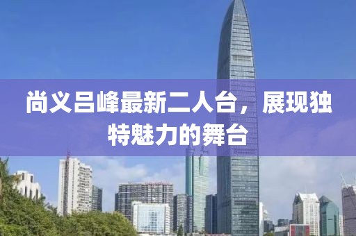 尚义吕峰最新二人台，展现独特魅力的舞台