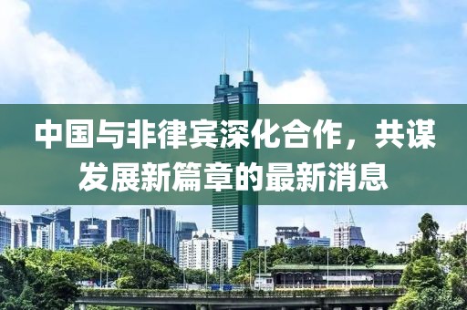 中国与非律宾深化合作，共谋发展新篇章的最新消息