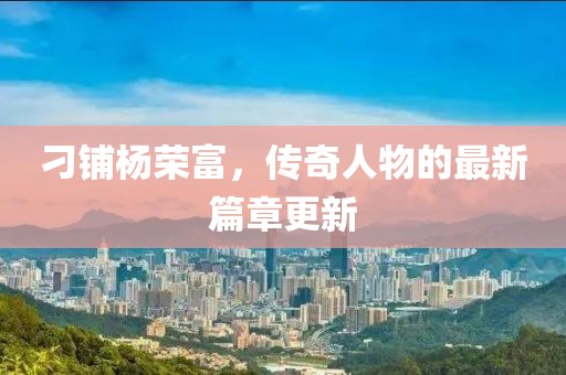 刁铺杨荣富，传奇人物的最新篇章更新