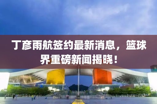 丁彦雨航签约最新消息，篮球界重磅新闻揭晓！