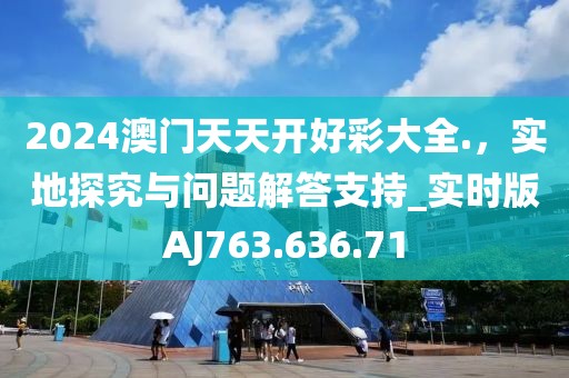 2024澳门天天开好彩大全.，实地探究与问题解答支持_实时版AJ763.636.71