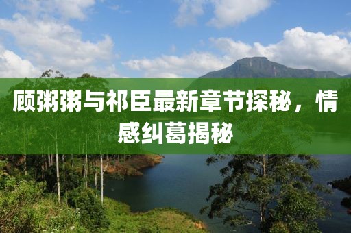 顾粥粥与祁臣最新章节探秘，情感纠葛揭秘