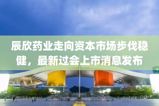 辰欣药业走向资本市场步伐稳健，最新过会上市消息发布