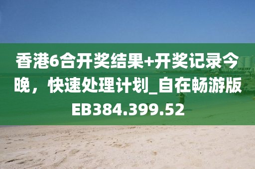香港6合开奖结果+开奖记录今晚，快速处理计划_自在畅游版EB384.399.52