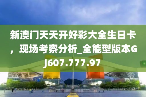 新澳门天天开好彩大全生日卡，现场考察分析_全能型版本GJ607.777.97