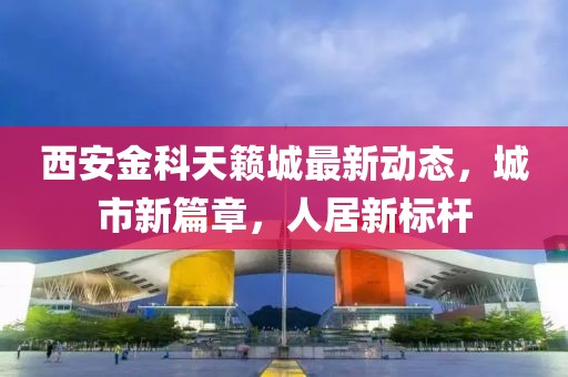 西安金科天籁城最新动态，城市新篇章，人居新标杆