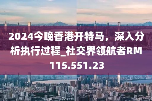 2024今晚香港开特马，深入分析执行过程_社交界领航者RM115.551.23