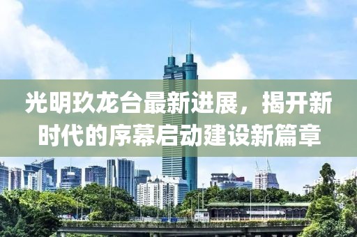 光明玖龙台最新进展，揭开新时代的序幕启动建设新篇章