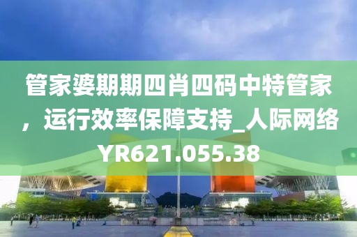 管家婆期期四肖四码中特管家，运行效率保障支持_人际网络YR621.055.38