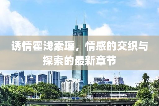 诱情霍浅素瑶，情感的交织与探索的最新章节