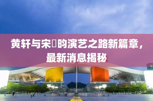 黄轩与宋昰昀演艺之路新篇章，最新消息揭秘