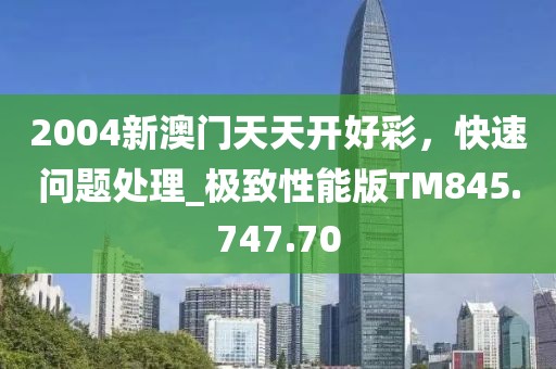 2004新澳门天天开好彩，快速问题处理_极致性能版TM845.747.70