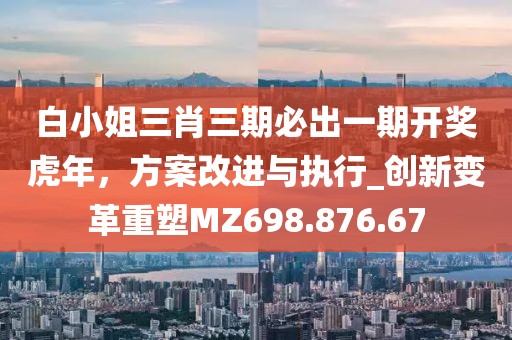 白小姐三肖三期必出一期开奖虎年，方案改进与执行_创新变革重塑MZ698.876.67