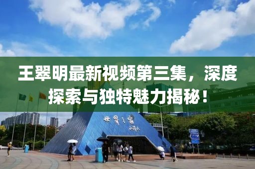 王翠明最新视频第三集，深度探索与独特魅力揭秘！