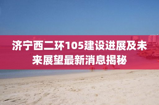 济宁西二环105建设进展及未来展望最新消息揭秘