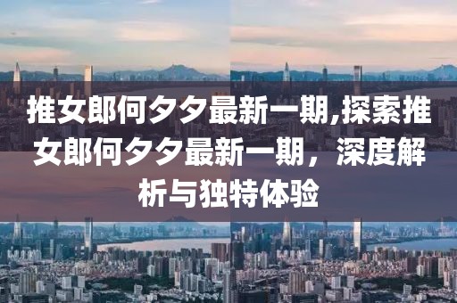 推女郎何夕夕最新一期,探索推女郎何夕夕最新一期，深度解析与独特体验