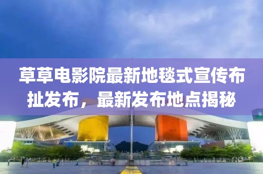 草草电影院最新地毯式宣传布扯发布，最新发布地点揭秘