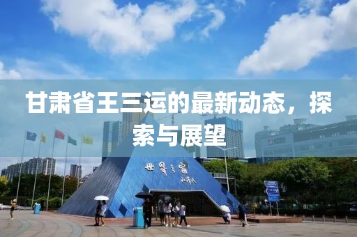 甘肃省王三运的最新动态，探索与展望