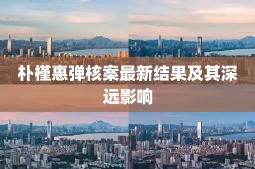 朴槿惠弹核案最新结果及其深远影响