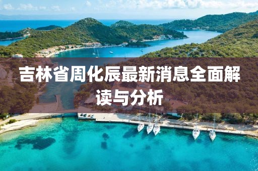 吉林省周化辰最新消息全面解读与分析
