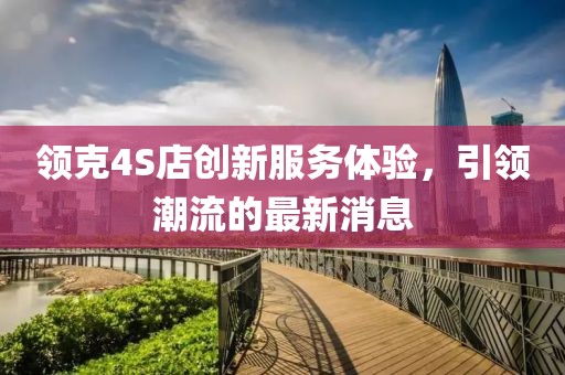 领克4S店创新服务体验，引领潮流的最新消息