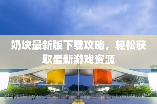 奶块最新版下载攻略，轻松获取最新游戏资源
