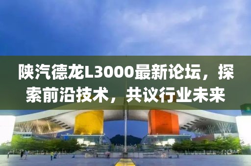 陕汽德龙L3000最新论坛，探索前沿技术，共议行业未来