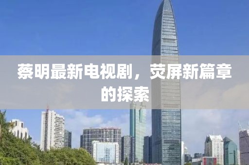 蔡明最新电视剧，荧屏新篇章的探索
