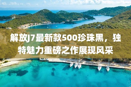 解放J7最新款500珍珠黑，独特魅力重磅之作展现风采
