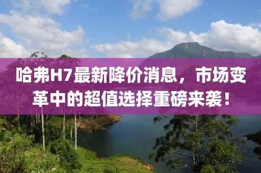 哈弗H7最新降价消息，市场变革中的超值选择重磅来袭！