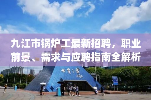 九江市锅炉工最新招聘，职业前景、需求与应聘指南全解析