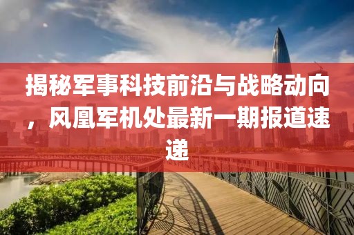 揭秘军事科技前沿与战略动向，风凰军机处最新一期报道速递
